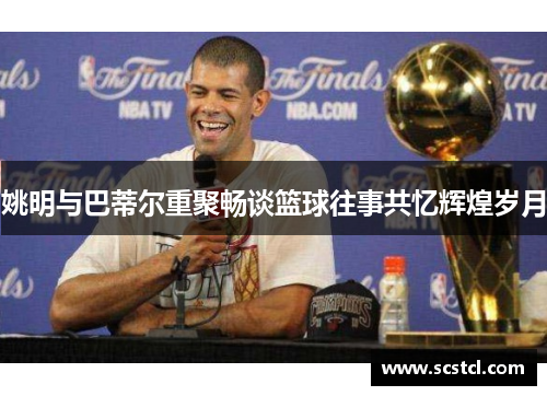 姚明与巴蒂尔重聚畅谈篮球往事共忆辉煌岁月