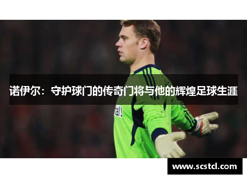 诺伊尔:守护球门的传奇门将与他的辉煌足球生涯